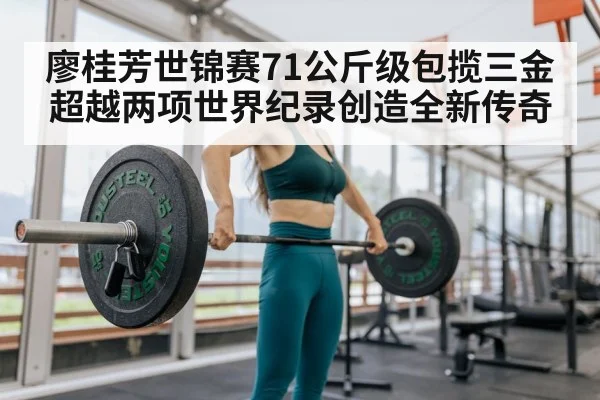 廖桂芳世锦赛71公斤级包揽三金超越两项世界纪录创造全新传奇