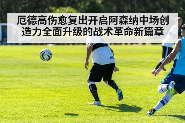 厄德高伤愈复出开启阿森纳中场创造力全面升级的战术革命新篇章
